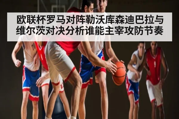 欧联杯罗马对阵勒沃库森迪巴拉与维尔茨对决分析谁能主宰攻防节奏