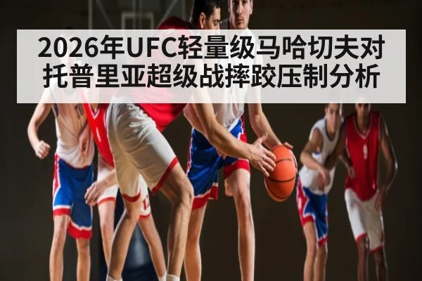 2026年UFC轻量级马哈切夫对托普里亚超级战摔跤压制分析