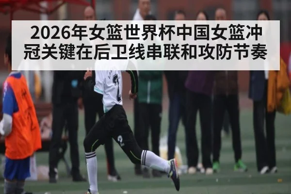 2026年女篮世界杯中国女篮冲冠关键在后卫线串联和攻防节奏